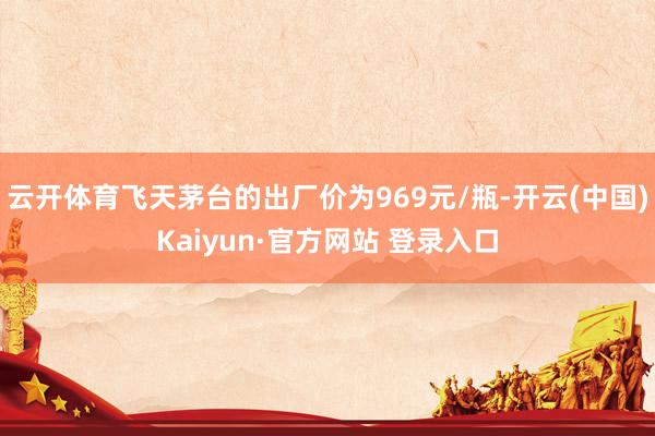 云开体育飞天茅台的出厂价为969元/瓶-开云(中国)Kaiyun·官方网站 登录入口