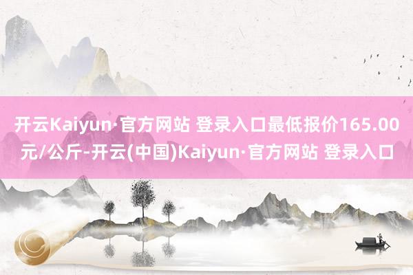 开云Kaiyun·官方网站 登录入口最低报价165.00元/公斤-开云(中国)Kaiyun·官方网站 登录入口