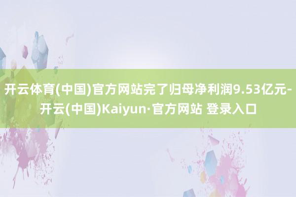 开云体育(中国)官方网站完了归母净利润9.53亿元-开云(中国)Kaiyun·官方网站 登录入口