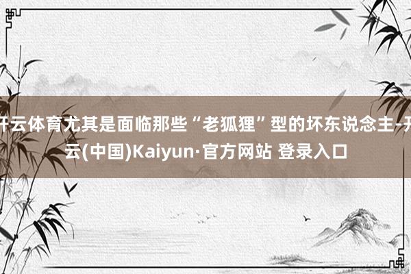 开云体育尤其是面临那些“老狐狸”型的坏东说念主-开云(中国)Kaiyun·官方网站 登录入口