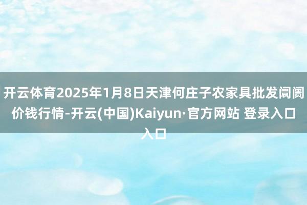 开云体育2025年1月8日天津何庄子农家具批发阛阓价钱行情-开云(中国)Kaiyun·官方网站 登录入口