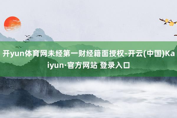 开yun体育网未经第一财经籍面授权-开云(中国)Kaiyun·官方网站 登录入口