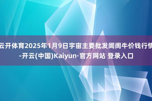 云开体育2025年1月9日宇宙主要批发阛阓牛价钱行情-开云(中国)Kaiyun·官方网站 登录入口