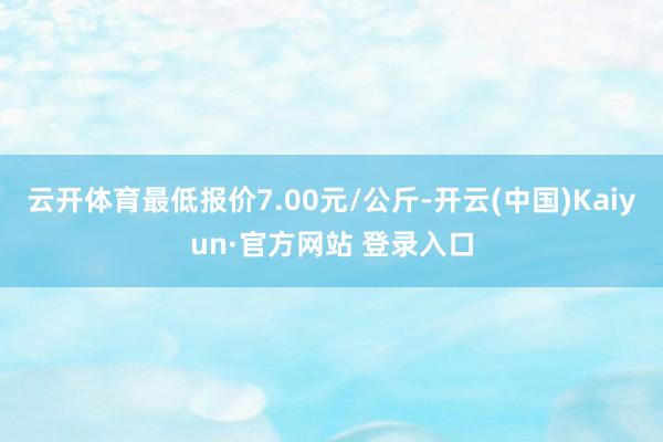 云开体育最低报价7.00元/公斤-开云(中国)Kaiyun·官方网站 登录入口
