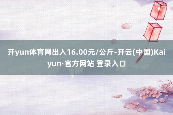 开yun体育网出入16.00元/公斤-开云(中国)Kaiyun·官方网站 登录入口
