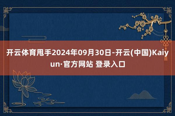 开云体育甩手2024年09月30日-开云(中国)Kaiyun·官方网站 登录入口