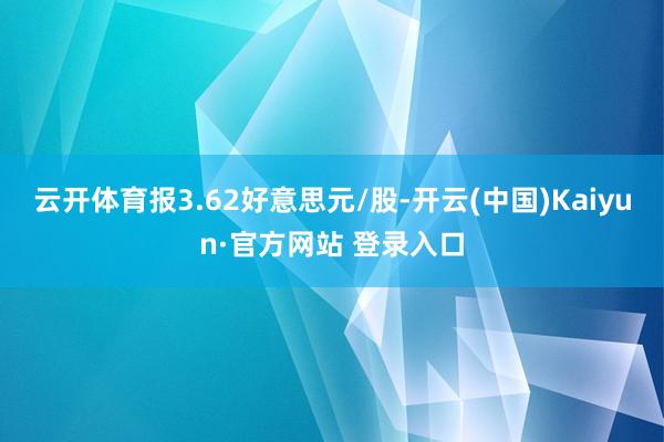 云开体育报3.62好意思元/股-开云(中国)Kaiyun·官方网站 登录入口