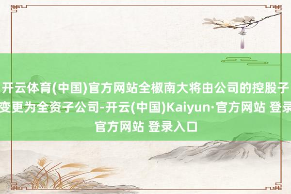 开云体育(中国)官方网站全椒南大将由公司的控股子公司变更为全资子公司-开云(中国)Kaiyun·官方网站 登录入口
