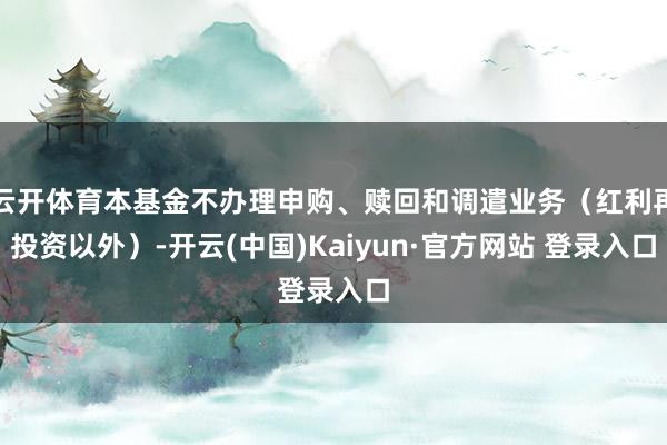云开体育本基金不办理申购、赎回和调遣业务(红利再投资以外)-开云(中国)Kaiyun·官方网站 登录入口