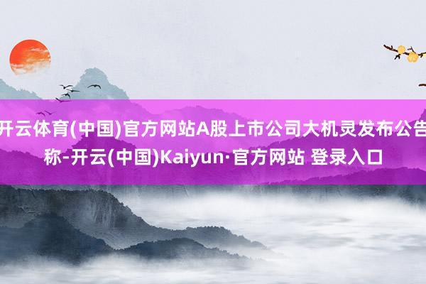 开云体育(中国)官方网站A股上市公司大机灵发布公告称-开云(中国)Kaiyun·官方网站 登录入口