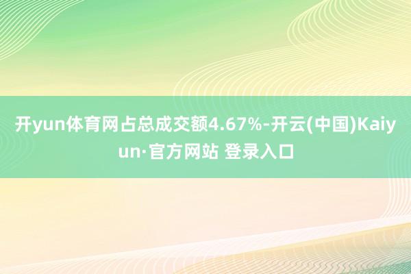 开yun体育网占总成交额4.67%-开云(中国)Kaiyun·官方网站 登录入口