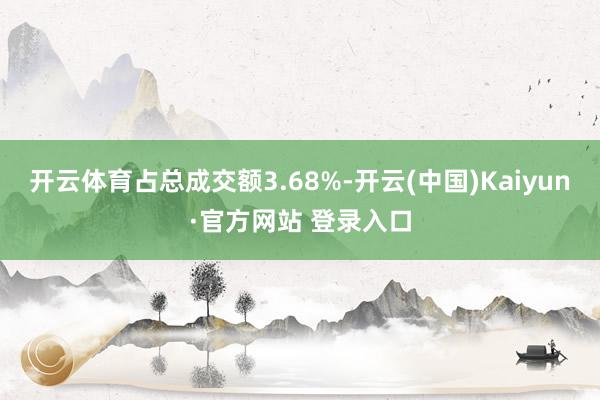 开云体育占总成交额3.68%-开云(中国)Kaiyun·官方网站 登录入口