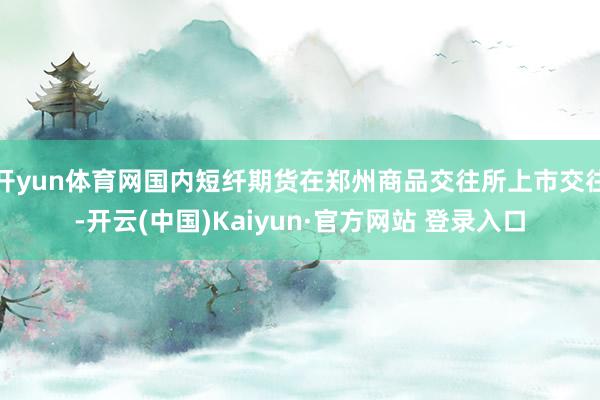开yun体育网国内短纤期货在郑州商品交往所上市交往-开云(中国)Kaiyun·官方网站 登录入口