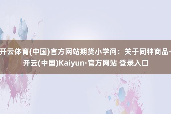 开云体育(中国)官方网站期货小学问：关于同种商品-开云(中国)Kaiyun·官方网站 登录入口