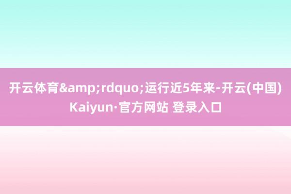 开云体育&rdquo;运行近5年来-开云(中国)Kaiyun·官方网站 登录入口