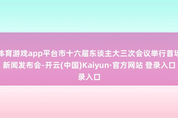 体育游戏app平台市十六届东谈主大三次会议举行首场新闻发布会-开云(中国)Kaiyun·官方网站 登录入口