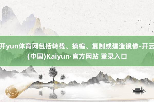 开yun体育网包括转载、摘编、复制或建造镜像-开云(中国)Kaiyun·官方网站 登录入口
