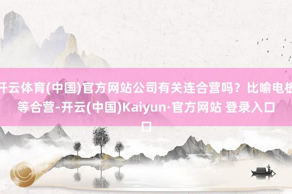 开云体育(中国)官方网站公司有关连合营吗？比喻电板等合营-开云(中国)Kaiyun·官方网站 登录入口