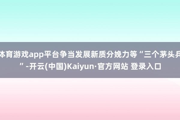 体育游戏app平台争当发展新质分娩力等“三个茅头兵”-开云(中国)Kaiyun·官方网站 登录入口