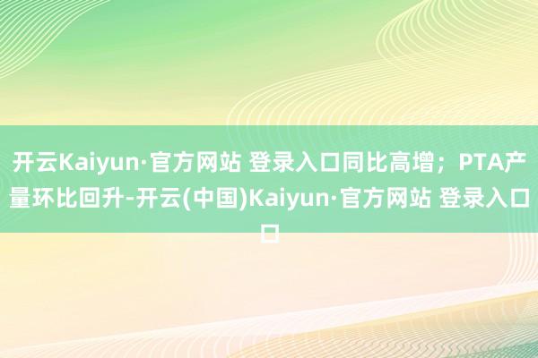 开云Kaiyun·官方网站 登录入口同比高增；PTA产量环比回升-开云(中国)Kaiyun·官方网站 登录入口