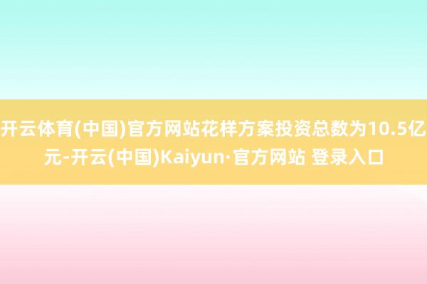 开云体育(中国)官方网站花样方案投资总数为10.5亿元-开云(中国)Kaiyun·官方网站 登录入口