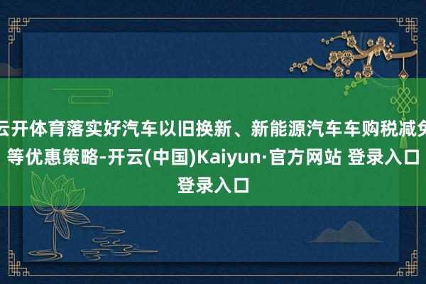 云开体育落实好汽车以旧换新、新能源汽车车购税减免等优惠策略-开云(中国)Kaiyun·官方网站 登录入口