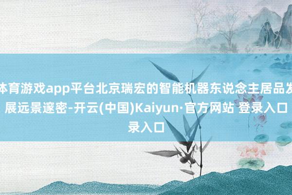 体育游戏app平台北京瑞宏的智能机器东说念主居品发展远景邃密-开云(中国)Kaiyun·官方网站 登录入口