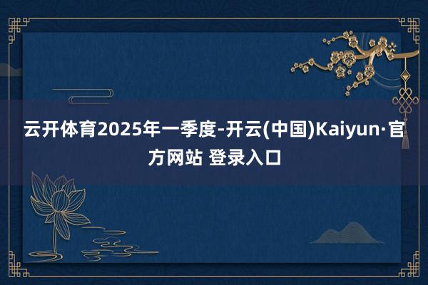 云开体育　　2025年一季度-开云(中国)Kaiyun·官方网站 登录入口