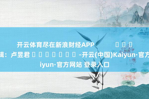 开云体育尽在新浪财经APP            						拖累剪辑：卢昱君 							-开云(中国)Kaiyun·官方网站 登录入口