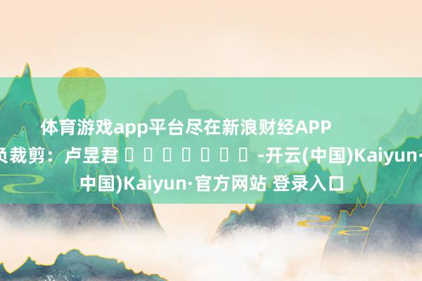 体育游戏app平台尽在新浪财经APP            						背负裁剪：卢昱君 							-开云(中国)Kaiyun·官方网站 登录入口