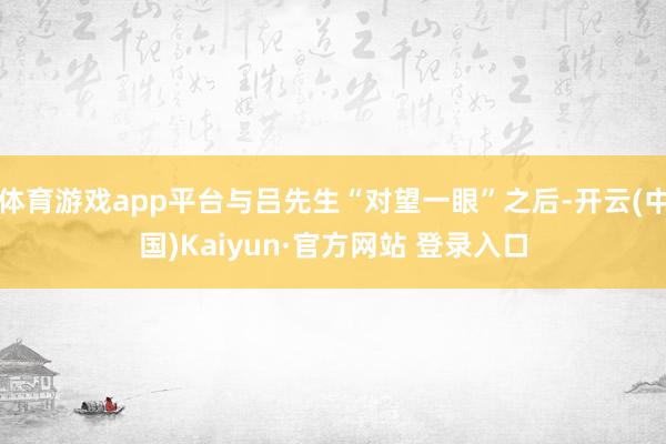 体育游戏app平台与吕先生“对望一眼”之后-开云(中国)Kaiyun·官方网站 登录入口