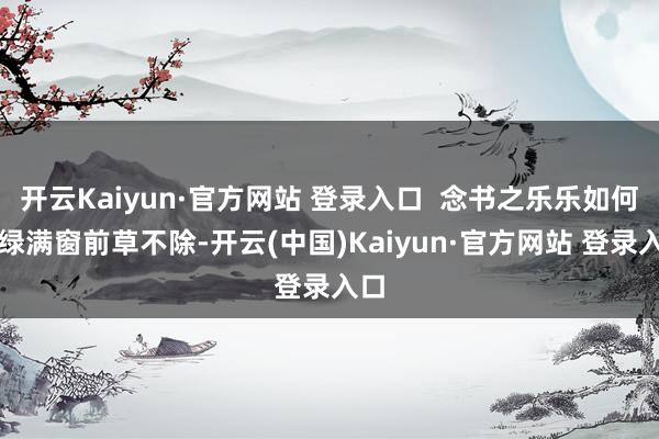 开云Kaiyun·官方网站 登录入口  念书之乐乐如何？绿满窗前草不除-开云(中国)Kaiyun·官方网站 登录入口