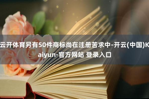 云开体育另有50件商标尚在注册苦求中-开云(中国)Kaiyun·官方网站 登录入口