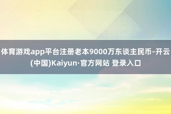 体育游戏app平台注册老本9000万东谈主民币-开云(中国)Kaiyun·官方网站 登录入口