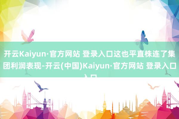 开云Kaiyun·官方网站 登录入口这也平直株连了集团利润表现-开云(中国)Kaiyun·官方网站 登录入口