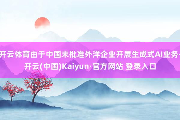 开云体育由于中国未批准外洋企业开展生成式AI业务-开云(中国)Kaiyun·官方网站 登录入口