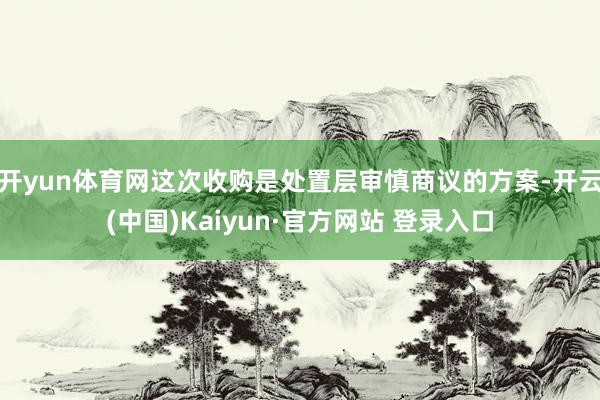开yun体育网这次收购是处置层审慎商议的方案-开云(中国)Kaiyun·官方网站 登录入口