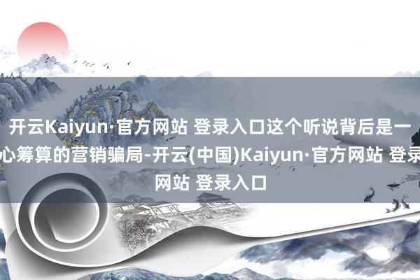 开云Kaiyun·官方网站 登录入口这个听说背后是一个用心筹算的营销骗局-开云(中国)Kaiyun·官方网站 登录入口