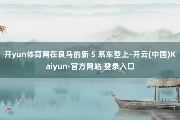 开yun体育网在良马的新 5 系车型上-开云(中国)Kaiyun·官方网站 登录入口