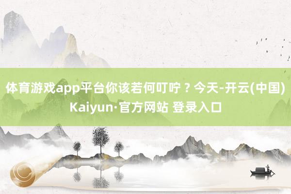 体育游戏app平台你该若何叮咛 ? 今天-开云(中国)Kaiyun·官方网站 登录入口