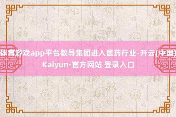 体育游戏app平台教导集团进入医药行业-开云(中国)Kaiyun·官方网站 登录入口