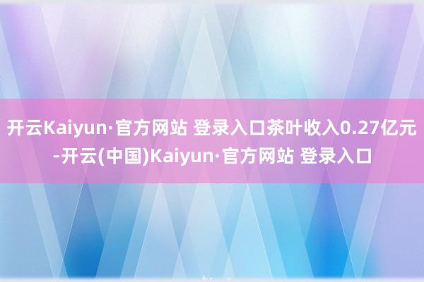 开云Kaiyun·官方网站 登录入口茶叶收入0.27亿元-开云(中国)Kaiyun·官方网站 登录入口