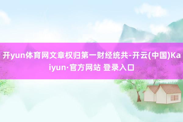 开yun体育网文章权归第一财经统共-开云(中国)Kaiyun·官方网站 登录入口