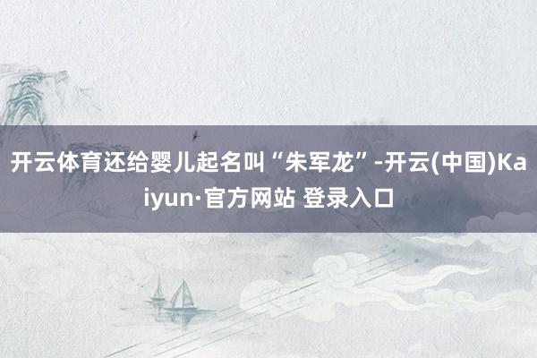 开云体育还给婴儿起名叫“朱军龙”-开云(中国)Kaiyun·官方网站 登录入口