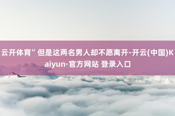 云开体育”但是这两名男人却不愿离开-开云(中国)Kaiyun·官方网站 登录入口