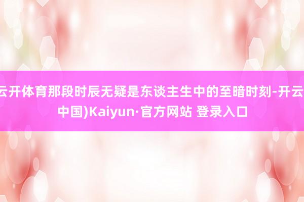 云开体育那段时辰无疑是东谈主生中的至暗时刻-开云(中国)Kaiyun·官方网站 登录入口