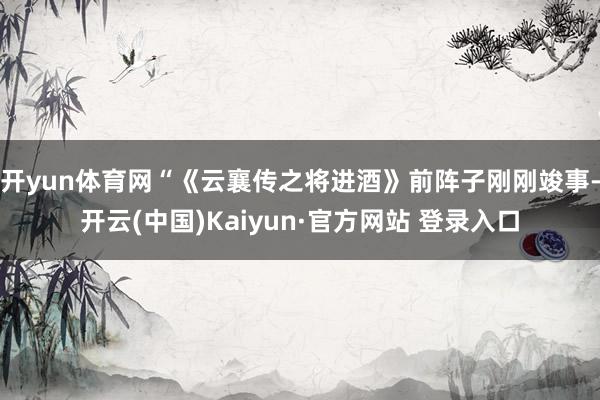 开yun体育网“《云襄传之将进酒》前阵子刚刚竣事-开云(中国)Kaiyun·官方网站 登录入口