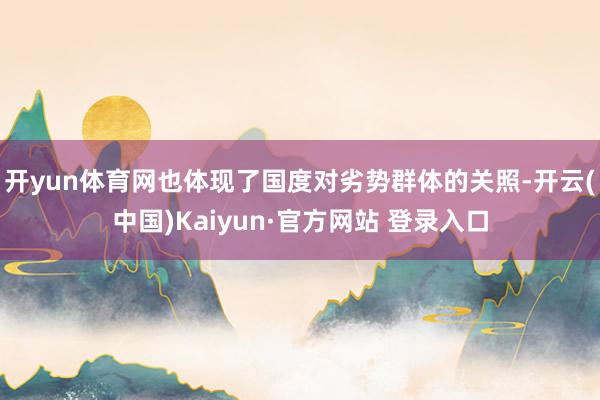 开yun体育网也体现了国度对劣势群体的关照-开云(中国)Kaiyun·官方网站 登录入口