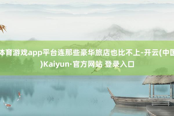 体育游戏app平台连那些豪华旅店也比不上-开云(中国)Kaiyun·官方网站 登录入口