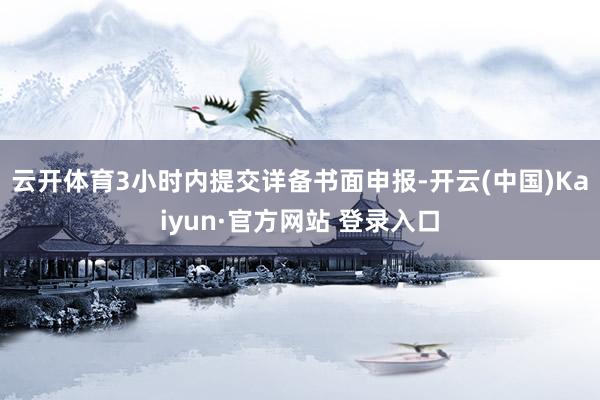 云开体育3小时内提交详备书面申报-开云(中国)Kaiyun·官方网站 登录入口